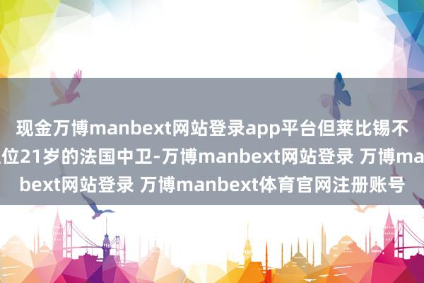 现金万博manbext网站登录app平台但莱比锡不盘算推算在冬窗出售这位21岁的法国中卫-万博manbext网站登录 万博manbext体育官网注册账号