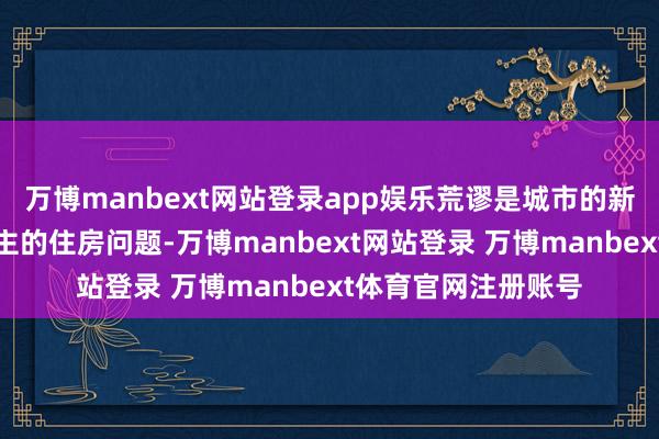 万博manbext网站登录app娱乐荒谬是城市的新市民和后生东说念主的住房问题-万博manbext网站登录 万博manbext体育官网注册账号